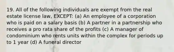 19. All of the following individuals are exempt from the real estate license law, EXCEPT: (a) An employee of a corporation who is paid on a salary basis (b) A partner in a partnership who receives a pro rata share of the profits (c) A manager of condominium who rents units within the complex for periods up to 1 year (d) A funeral director