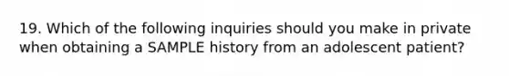 19. Which of the following inquiries should you make in private when obtaining a SAMPLE history from an adolescent patient?