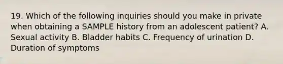 19. Which of the following inquiries should you make in private when obtaining a SAMPLE history from an adolescent patient? A. Sexual activity B. Bladder habits C. Frequency of urination D. Duration of symptoms