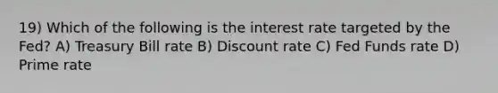 19) Which of the following is the interest rate targeted by the Fed? A) Treasury Bill rate B) Discount rate C) Fed Funds rate D) Prime rate