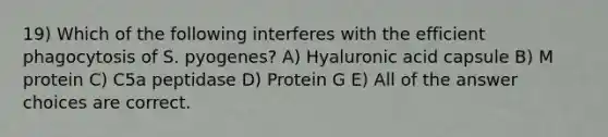 19) Which of the following interferes with the efficient phagocytosis of S. pyogenes? A) Hyaluronic acid capsule B) M protein C) C5a peptidase D) Protein G E) All of the answer choices are correct.