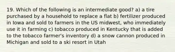 19. Which of the following is an intermediate good? a) a tire purchased by a household to replace a flat b) fertilizer produced in Iowa and sold to farmers in the US midwest, who immediately use it in farming c) tobacco produced in Kentucky that is added to the tobacco farmer's inventory d) a snow cannon produced in Michigan and sold to a ski resort in Utah