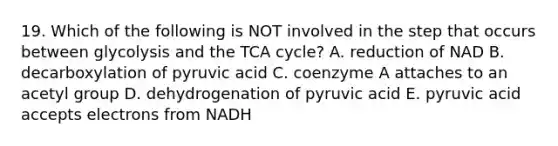 19. Which of the following is NOT involved in the step that occurs between glycolysis and the TCA cycle? A. reduction of NAD B. decarboxylation of pyruvic acid C. coenzyme A attaches to an acetyl group D. dehydrogenation of pyruvic acid E. pyruvic acid accepts electrons from NADH