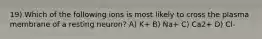 19) Which of the following ions is most likely to cross the plasma membrane of a resting neuron? A) K+ B) Na+ C) Ca2+ D) Cl-