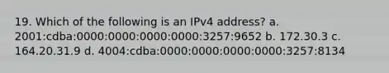 19. Which of the following is an IPv4 address? a. 2001:cdba:0000:0000:0000:0000:3257:9652 b. 172.30.3 c. 164.20.31.9 d. 4004:cdba:0000:0000:0000:0000:3257:8134