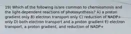 19) Which of the following is/are common to chemiosmosis and the light-dependent reactions of photosynthesis? A) a proton gradient only B) electron transport only C) reduction of NADP+ only D) both electron transport and a proton gradient E) electron transport, a proton gradient, and reduction of NADP+