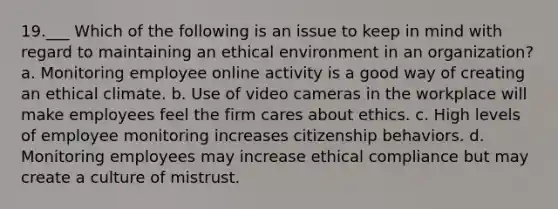 19.___ Which of the following is an issue to keep in mind with regard to maintaining an ethical environment in an organization? a. Monitoring employee online activity is a good way of creating an ethical climate. b. Use of video cameras in the workplace will make employees feel the firm cares about ethics. c. High levels of employee monitoring increases citizenship behaviors. d. Monitoring employees may increase ethical compliance but may create a culture of mistrust.