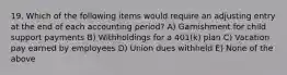 19. Which of the following items would require an adjusting entry at the end of each accounting period? A) Garnishment for child support payments B) Withholdings for a 401(k) plan C) Vacation pay earned by employees D) Union dues withheld E) None of the above