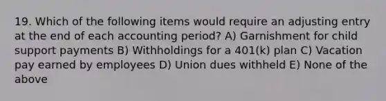 19. Which of the following items would require an adjusting entry at the end of each accounting period? A) Garnishment for child support payments B) Withholdings for a 401(k) plan C) Vacation pay earned by employees D) Union dues withheld E) None of the above