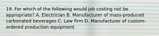 19. For which of the following would job costing not be appropriate? A. Electrician B. Manufacturer of mass-produced carbonated beverages C. Law firm D. Manufacturer of custom-ordered production equipment