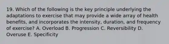 19. Which of the following is the key principle underlying the adaptations to exercise that may provide a wide array of health benefits, and incorporates the intensity, duration, and frequency of exercise? A. Overload B. Progression C. Reversibility D. Overuse E. Specificity