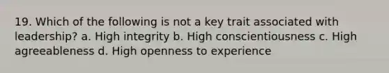 19. Which of the following is not a key trait associated with leadership? a. High integrity b. High conscientiousness c. High agreeableness d. High openness to experience