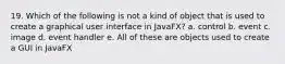 19. Which of the following is not a kind of object that is used to create a graphical user interface in JavaFX? a. control b. event c. image d. event handler e. All of these are objects used to create a GUI in JavaFX