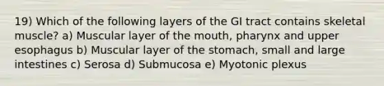 19) Which of the following layers of the GI tract contains skeletal muscle? a) Muscular layer of <a href='https://www.questionai.com/knowledge/krBoWYDU6j-the-mouth' class='anchor-knowledge'>the mouth</a>, pharynx and upper esophagus b) Muscular layer of the stomach, small and large intestines c) Serosa d) Submucosa e) Myotonic plexus