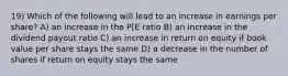 19) Which of the following will lead to an increase in earnings per share? A) an increase in the P[E ratio B) an increase in the dividend payout ratio C) an increase in return on equity if book value per share stays the same D) a decrease in the number of shares if return on equity stays the same