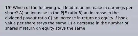 19) Which of the following will lead to an increase in earnings per share? A) an increase in the P[E ratio B) an increase in the dividend payout ratio C) an increase in return on equity if book value per share stays the same D) a decrease in the number of shares if return on equity stays the same