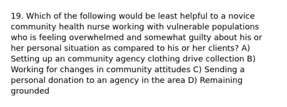 19. Which of the following would be least helpful to a novice community health nurse working with vulnerable populations who is feeling overwhelmed and somewhat guilty about his or her personal situation as compared to his or her clients? A) Setting up an community agency clothing drive collection B) Working for changes in community attitudes C) Sending a personal donation to an agency in the area D) Remaining grounded