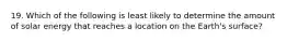19. Which of the following is least likely to determine the amount of solar energy that reaches a location on the Earth's surface?
