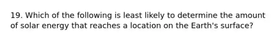 19. Which of the following is least likely to determine the amount of solar energy that reaches a location on the Earth's surface?