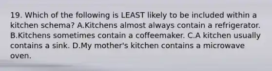 19. Which of the following is LEAST likely to be included within a kitchen schema? A.Kitchens almost always contain a refrigerator. B.Kitchens sometimes contain a coffeemaker. C.A kitchen usually contains a sink. D.My mother's kitchen contains a microwave oven.