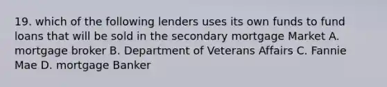 19. which of the following lenders uses its own funds to fund loans that will be sold in the secondary mortgage Market A. mortgage broker B. Department of Veterans Affairs C. Fannie Mae D. mortgage Banker