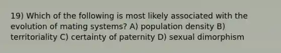 19) Which of the following is most likely associated with the evolution of mating systems? A) population density B) territoriality C) certainty of paternity D) sexual dimorphism