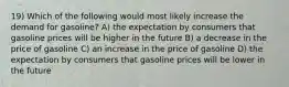 19) Which of the following would most likely increase the demand for gasoline? A) the expectation by consumers that gasoline prices will be higher in the future B) a decrease in the price of gasoline C) an increase in the price of gasoline D) the expectation by consumers that gasoline prices will be lower in the future