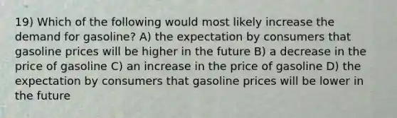 19) Which of the following would most likely increase the demand for gasoline? A) the expectation by consumers that gasoline prices will be higher in the future B) a decrease in the price of gasoline C) an increase in the price of gasoline D) the expectation by consumers that gasoline prices will be lower in the future