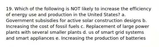 19. Which of the following is NOT likely to increase the efficiency of energy use and production in the United States? a. Government subsisdies for active solar construction designs b. Increasing the cost of fossil fuels c. Replacement of large power plants with several smaller plants d. us of smart grid systems and smart appliances e. Increasing the production of batteries