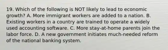 19. Which of the following is NOT likely to lead to economic growth? A. More immigrant workers are added to a nation. B. Existing workers in a country are trained to operate a widely used accounting software. C. More stay-at-home parents join the labor force. D. A new government initiates much-needed reform of the national banking system.