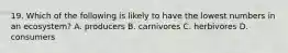 19. Which of the following is likely to have the lowest numbers in an ecosystem? A. producers B. carnivores C. herbivores D. consumers