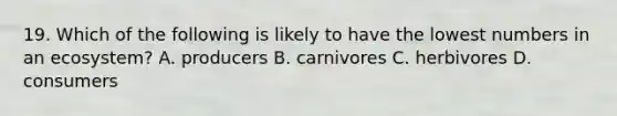 19. Which of the following is likely to have the lowest numbers in an ecosystem? A. producers B. carnivores C. herbivores D. consumers