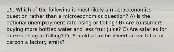 19. Which of the following is most likely a macroeconomics question rather than a microeconomics question? A) Is the national <a href='https://www.questionai.com/knowledge/kh7PJ5HsOk-unemployment-rate' class='anchor-knowledge'>unemployment rate</a> rising or falling? B) Are consumers buying more bottled water and less fruit juice? C) Are salaries for nurses rising or falling? D) Should a tax be levied on each ton of carbon a factory emits?