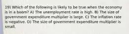 19) Which of the following is likely to be true when the economy is in a boom? A) The unemployment rate is high. B) The size of government expenditure multiplier is large. C) The inflation rate is negative. D) The size of government expenditure multiplier is small.