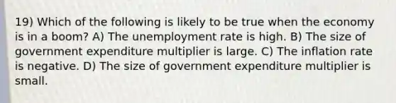 19) Which of the following is likely to be true when the economy is in a boom? A) The unemployment rate is high. B) The size of government expenditure multiplier is large. C) The inflation rate is negative. D) The size of government expenditure multiplier is small.