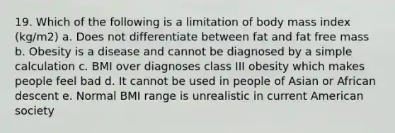 19. Which of the following is a limitation of body mass index (kg/m2) a. Does not differentiate between fat and fat free mass b. Obesity is a disease and cannot be diagnosed by a simple calculation c. BMI over diagnoses class III obesity which makes people feel bad d. It cannot be used in people of Asian or African descent e. Normal BMI range is unrealistic in current American society