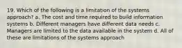 19. Which of the following is a limitation of the systems approach? a. The cost and time required to build information systems b. Different managers have different data needs c. Managers are limited to the data available in the system d. All of these are limitations of the systems approach