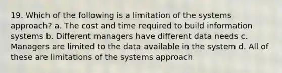 19. Which of the following is a limitation of the systems approach? a. The cost and time required to build information systems b. Different managers have different data needs c. Managers are limited to the data available in the system d. All of these are limitations of the systems approach