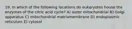 19. In which of the following locations do eukaryotes house the enzymes of the citric acid cycle? A) outer mitochondrial B) Golgi apparatus C) mitochondrial matrixmembrane D) endoplasmic reticulum E) cytosol