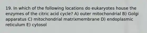 19. In which of the following locations do eukaryotes house the enzymes of the citric acid cycle? A) outer mitochondrial B) Golgi apparatus C) mitochondrial matrixmembrane D) endoplasmic reticulum E) cytosol