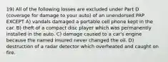 19) All of the following losses are excluded under Part D (coverage for damage to your auto) of an unendorsed PAP EXCEPT A) vandals damaged a portable cell phone kept in the car. B) theft of a compact disc player which was permanently installed in the auto. C) damage caused to a car's engine because the named insured never changed the oil. D) destruction of a radar detector which overheated and caught on fire.