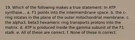 19. Which of the following makes a true statement: In ATP synthase... a. F1 points into the intermembrane space. b. the c-ring rotates in the plane of the outer mitochondrial membrane. c. the alpha3, beta3 hexameric ring transports protons into the matrix. d. ATP is produced inside the gamma subunit of the F1 stalk. e. All of these are correct. f. None of these is correct.