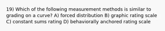 19) Which of the following measurement methods is similar to grading on a curve? A) forced distribution B) graphic rating scale C) constant sums rating D) behaviorally anchored rating scale