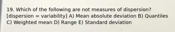 19. Which of the following are not measures of dispersion? [dispersion = variability] A) Mean absolute deviation B) Quantiles C) Weighted mean D) Range E) Standard deviation