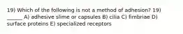 19) Which of the following is not a method of adhesion? 19) ______ A) adhesive slime or capsules B) cilia C) fimbriae D) surface proteins E) specialized receptors