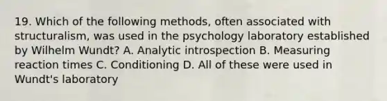 19. Which of the following methods, often associated with structuralism, was used in the psychology laboratory established by Wilhelm Wundt? A. Analytic introspection B. Measuring reaction times C. Conditioning D. All of these were used in Wundt's laboratory