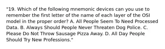 "19. Which of the following mnemonic devices can you use to remember the first letter of the name of each layer of the OSI model in the proper order? A. All People Seem To Need Processed Data. B. Always Should People Never Threaten Dog Police. C. Please Do Not Throw Sausage Pizza Away. D. All Day People Should Try New Professions."