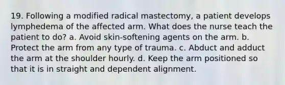 19. Following a modified radical mastectomy, a patient develops lymphedema of the affected arm. What does the nurse teach the patient to do? a. Avoid skin-softening agents on the arm. b. Protect the arm from any type of trauma. c. Abduct and adduct the arm at the shoulder hourly. d. Keep the arm positioned so that it is in straight and dependent alignment.