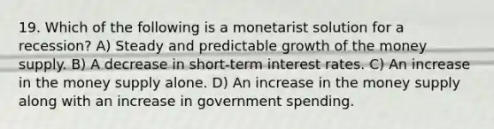 19. Which of the following is a monetarist solution for a recession? A) Steady and predictable growth of the money supply. B) A decrease in short-term interest rates. C) An increase in the money supply alone. D) An increase in the money supply along with an increase in government spending.