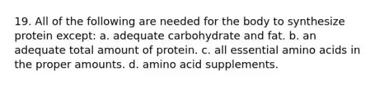 19. All of the following are needed for the body to synthesize protein except: a. adequate carbohydrate and fat. b. an adequate total amount of protein. c. all essential <a href='https://www.questionai.com/knowledge/k9gb720LCl-amino-acids' class='anchor-knowledge'>amino acids</a> in the proper amounts. d. amino acid supplements.